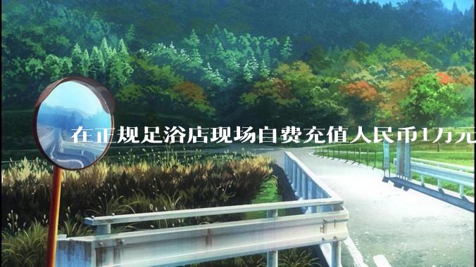在正规足浴店现场自费充值人民币1万元及以上，是种怎样的体验?