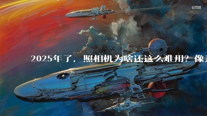 2025年了，照相机为啥还这么难用？像素低还很贵？