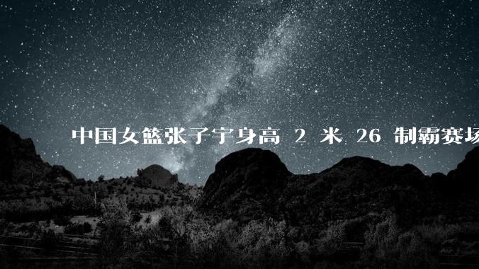 中国女篮张子宇身高 2 米 26 制霸赛场，身高因素在篮球比赛中能占多大优势？她会是下一个「姚明」吗？